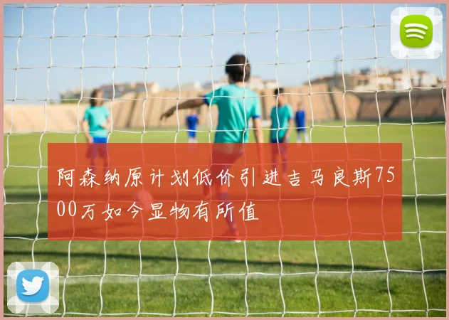 阿森纳原计划低价引进吉马良斯7500万如今显物有所值