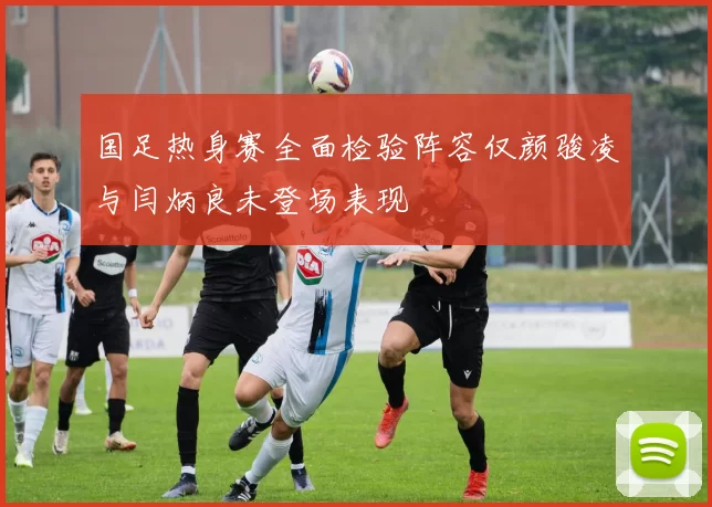 国足热身赛全面检验阵容仅颜骏凌与闫炳良未登场表现