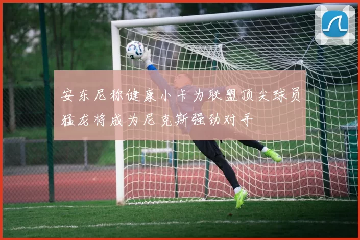 安东尼称健康小卡为联盟顶尖球员猛龙将成为尼克斯强劲对手