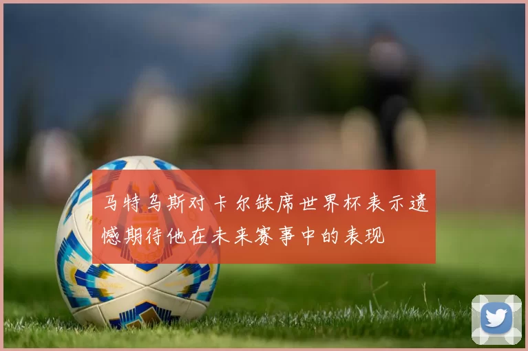 马特乌斯对卡尔缺席世界杯表示遗憾期待他在未来赛事中的表现