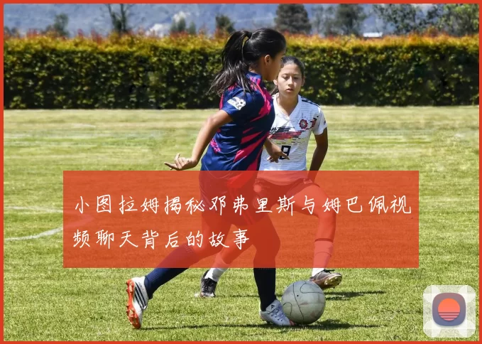 小图拉姆揭秘邓弗里斯与姆巴佩视频聊天背后的故事