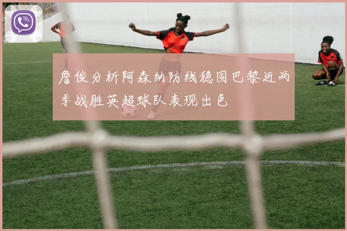 詹俊分析阿森纳防线稳固巴黎近两季战胜英超球队表现出色