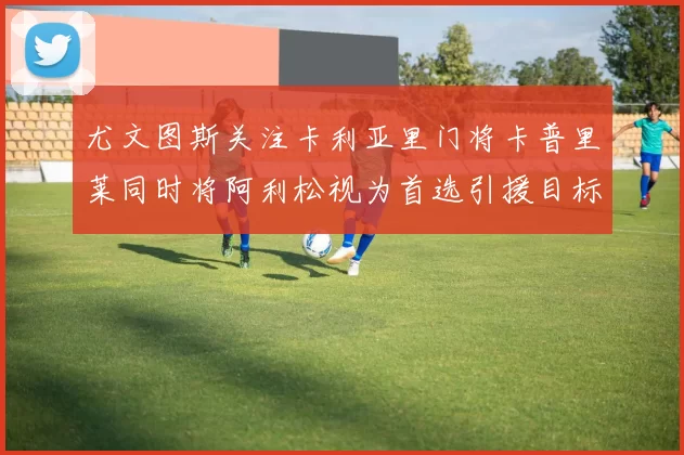 尤文图斯关注卡利亚里门将卡普里莱同时将阿利松视为首选引援目标