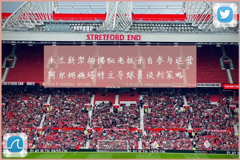 米兰新架构揭秘老板亲自参与运营阿尔姆施塔特主导球员谈判策略