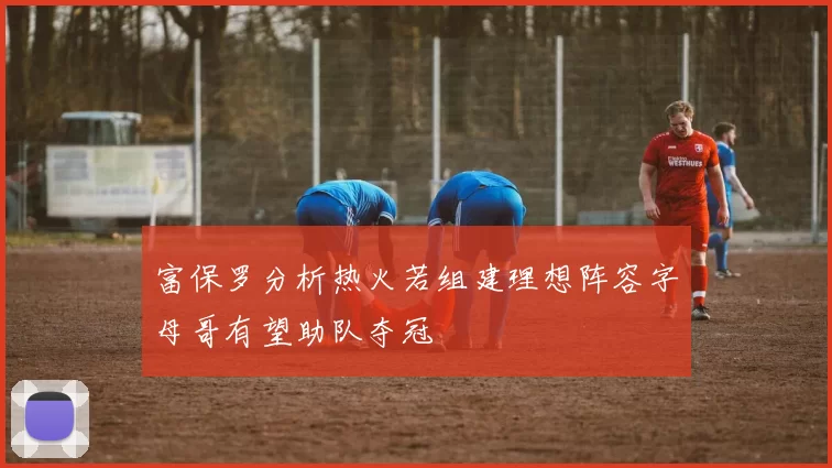 富保罗分析热火若组建理想阵容字母哥有望助队夺冠