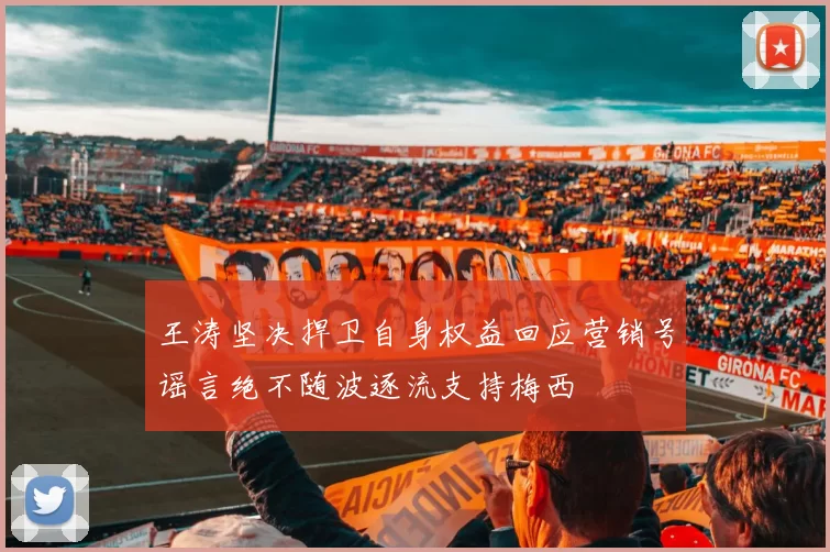 王涛坚决捍卫自身权益回应营销号谣言绝不随波逐流支持梅西