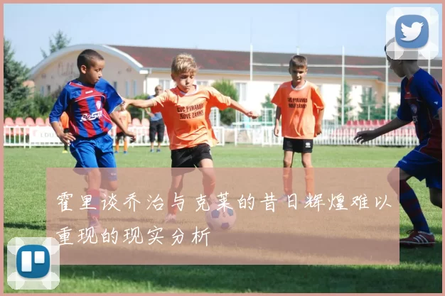 霍里谈乔治与克莱的昔日辉煌难以重现的现实分析