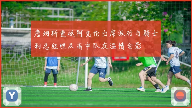 詹姆斯重返阿克伦出席派对与骑士副总经理及高中队友温情合影