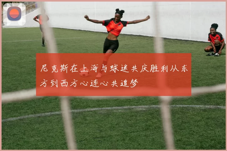尼克斯在上海与球迷共庆胜利从东方到西方心连心共追梦