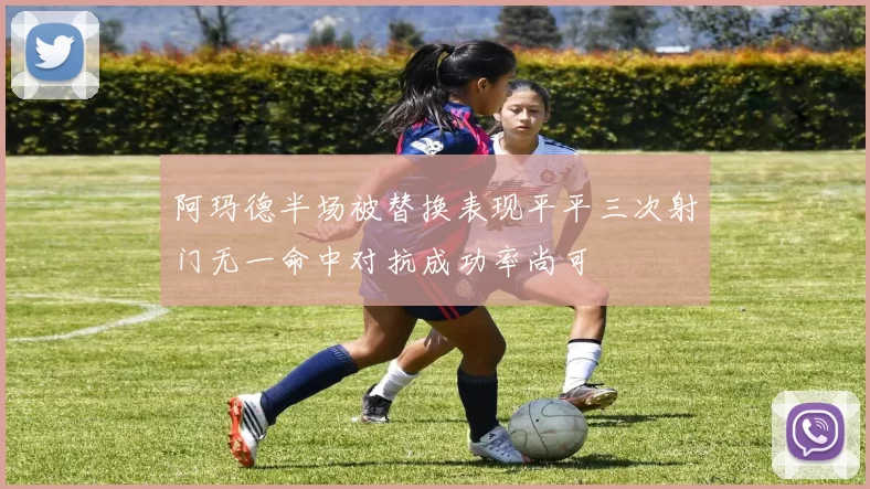 阿玛德半场被替换表现平平三次射门无一命中对抗成功率尚可