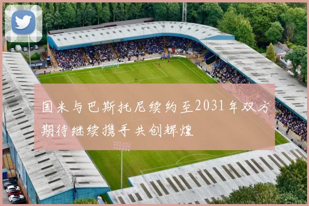 国米与巴斯托尼续约至2031年双方期待继续携手共创辉煌
