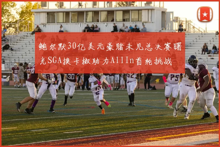 鲍尔默30亿美元豪赌未见总决赛曙光SGA换卡椒助力AllIn首轮挑战