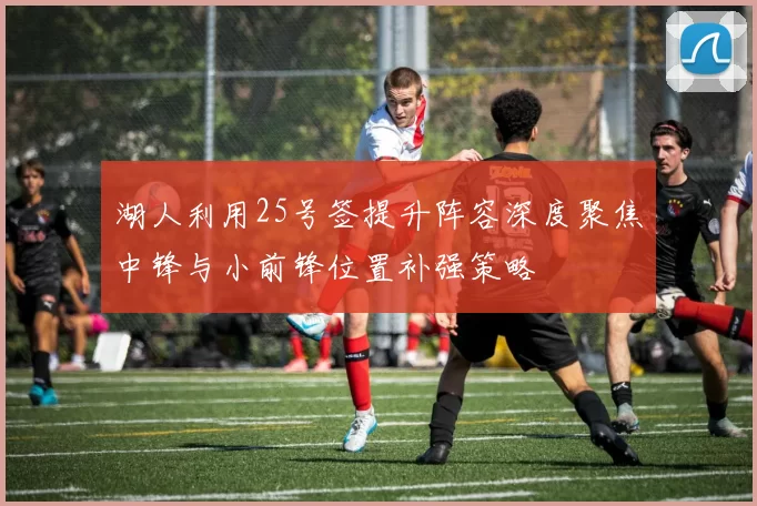 湖人利用25号签提升阵容深度聚焦中锋与小前锋位置补强策略