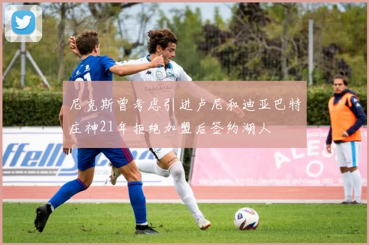 尼克斯曾考虑引进卢尼和迪亚巴特庄神21年拒绝加盟后签约湖人