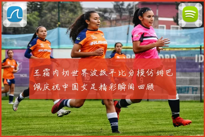 王霜内切世界波扳平比分模仿姆巴佩庆祝中国女足精彩瞬间回顾