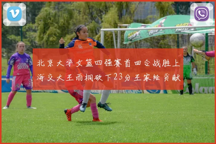 北京大学女篮四强赛首回合战胜上海交大王雨桐砍下23分王家绘贡献21分14篮板