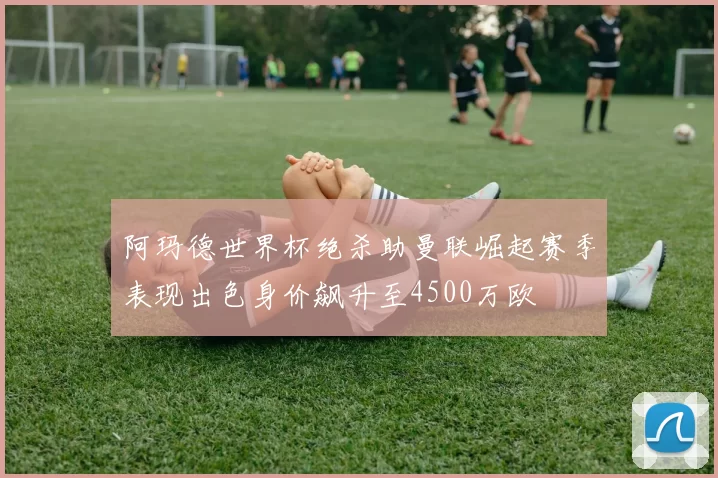 阿玛德世界杯绝杀助曼联崛起赛季表现出色身价飙升至4500万欧