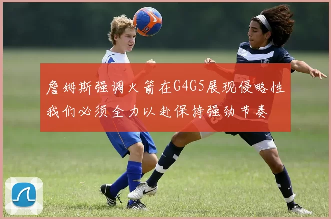 詹姆斯强调火箭在G4G5展现侵略性我们必须全力以赴保持强劲节奏