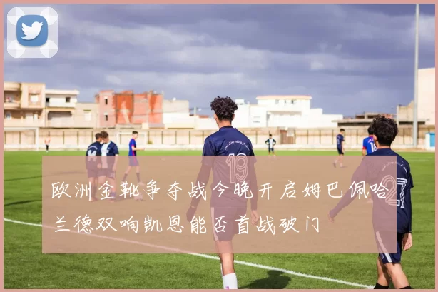 欧洲金靴争夺战今晚开启姆巴佩哈兰德双响凯恩能否首战破门