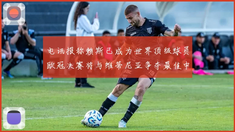 电讯报称赖斯已成为世界顶级球员欧冠决赛将与维蒂尼亚争夺最佳中场称号