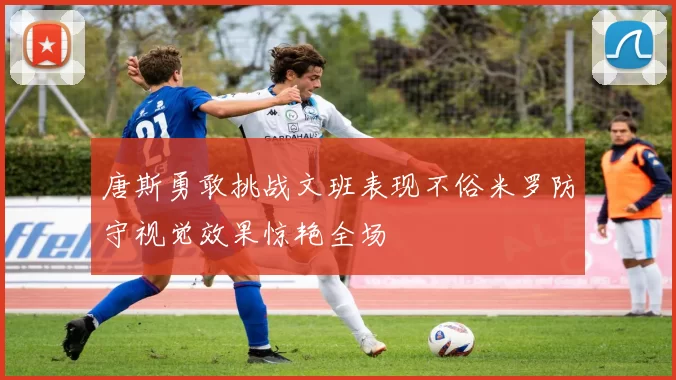 唐斯勇敢挑战文班表现不俗米罗防守视觉效果惊艳全场