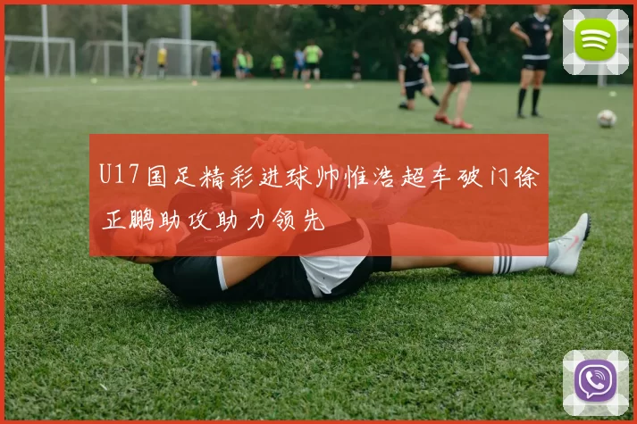 U17国足精彩进球帅惟浩超车破门徐正鹏助攻助力领先