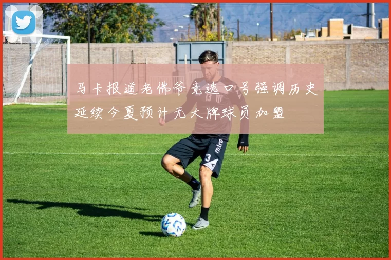 马卡报道老佛爷竞选口号强调历史延续今夏预计无大牌球员加盟