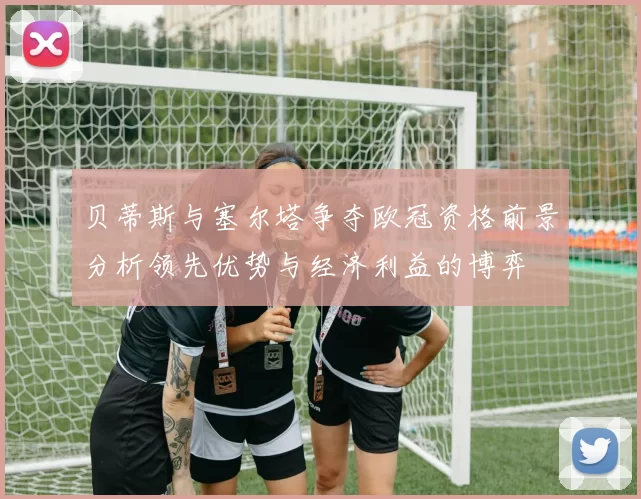 贝蒂斯与塞尔塔争夺欧冠资格前景分析领先优势与经济利益的博弈