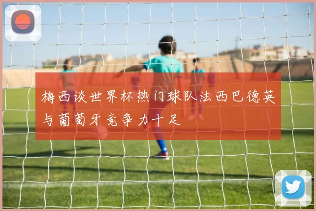 梅西谈世界杯热门球队法西巴德英与葡萄牙竞争力十足