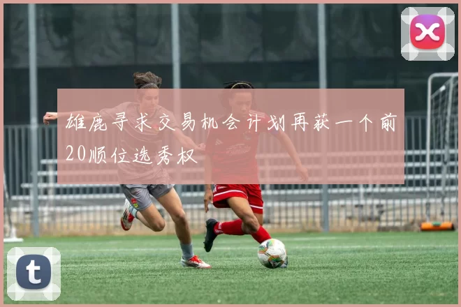 雄鹿寻求交易机会计划再获一个前20顺位选秀权