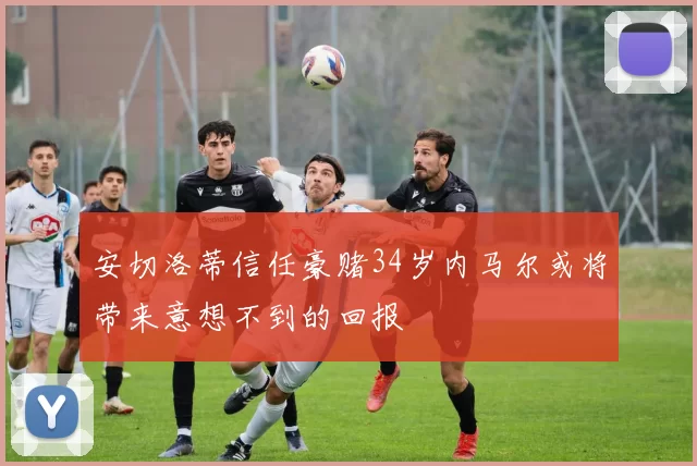 安切洛蒂信任豪赌34岁内马尔或将带来意想不到的回报